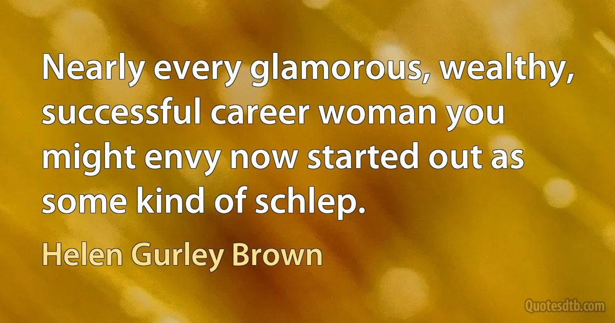 Nearly every glamorous, wealthy, successful career woman you might envy now started out as some kind of schlep. (Helen Gurley Brown)