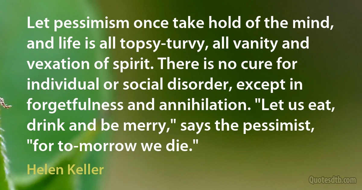 Let pessimism once take hold of the mind, and life is all topsy-turvy, all vanity and vexation of spirit. There is no cure for individual or social disorder, except in forgetfulness and annihilation. "Let us eat, drink and be merry," says the pessimist, "for to-morrow we die." (Helen Keller)