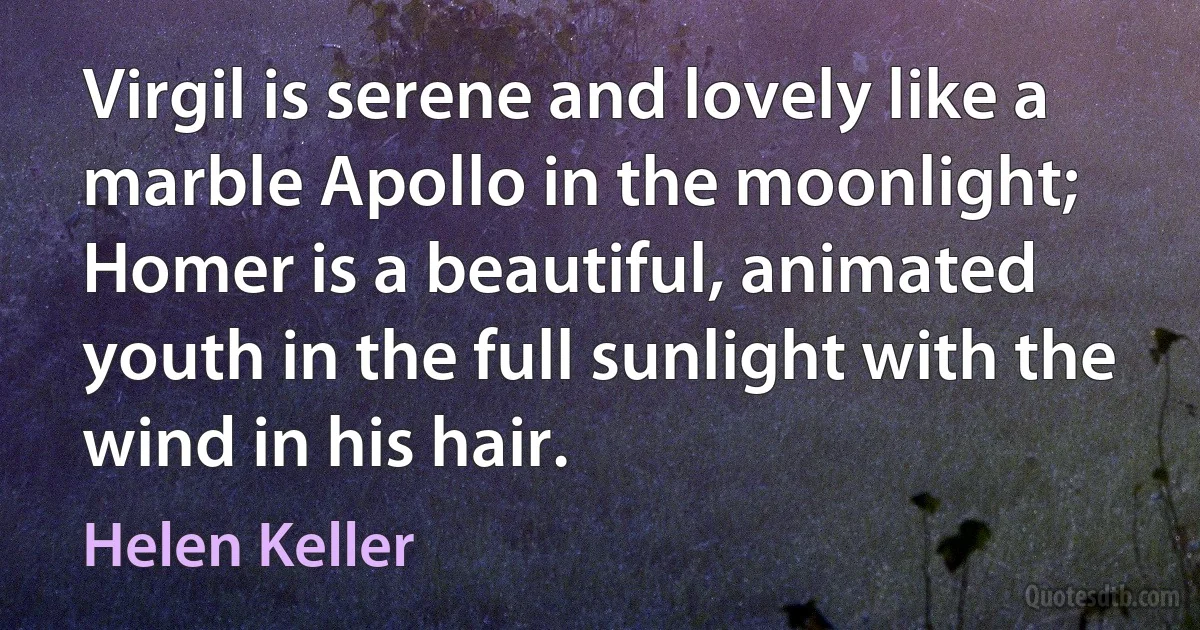 Virgil is serene and lovely like a marble Apollo in the moonlight; Homer is a beautiful, animated youth in the full sunlight with the wind in his hair. (Helen Keller)