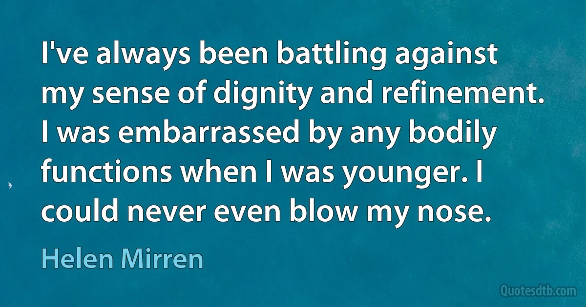 I've always been battling against my sense of dignity and refinement. I was embarrassed by any bodily functions when I was younger. I could never even blow my nose. (Helen Mirren)