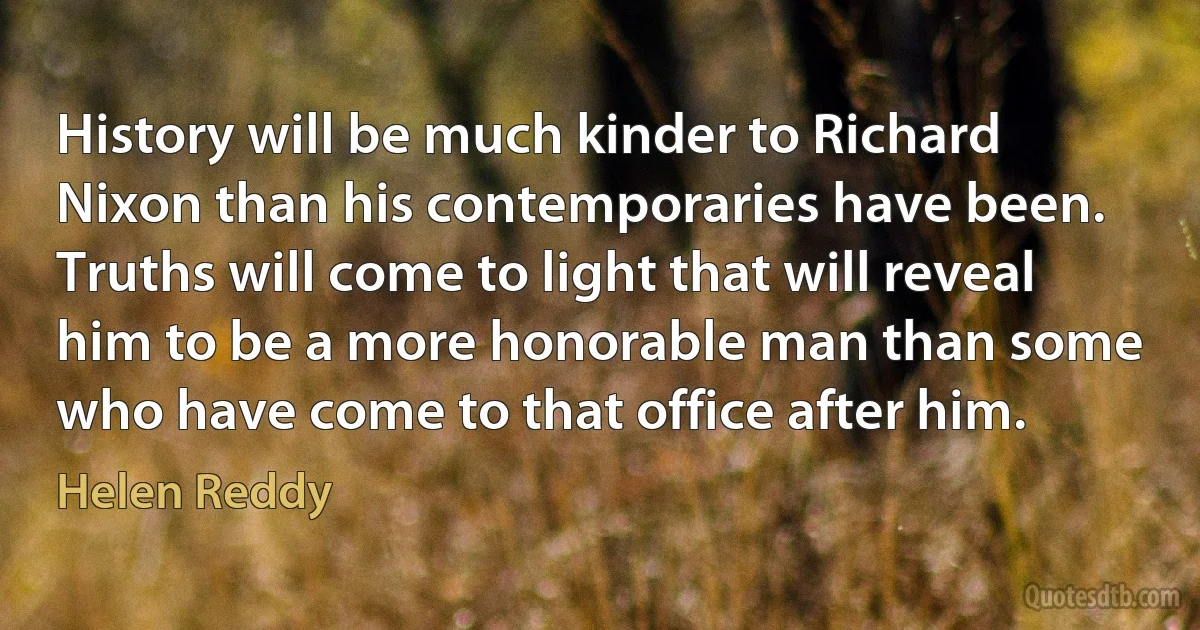 History will be much kinder to Richard Nixon than his contemporaries have been. Truths will come to light that will reveal him to be a more honorable man than some who have come to that office after him. (Helen Reddy)