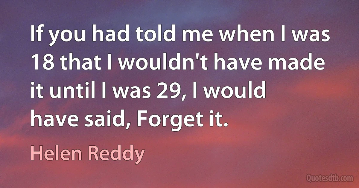 If you had told me when I was 18 that I wouldn't have made it until I was 29, I would have said, Forget it. (Helen Reddy)