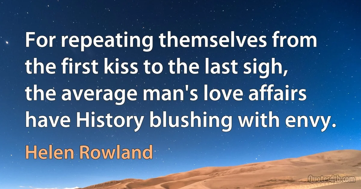 For repeating themselves from the first kiss to the last sigh, the average man's love affairs have History blushing with envy. (Helen Rowland)