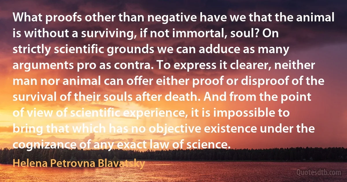 What proofs other than negative have we that the animal is without a surviving, if not immortal, soul? On strictly scientific grounds we can adduce as many arguments pro as contra. To express it clearer, neither man nor animal can offer either proof or disproof of the survival of their souls after death. And from the point of view of scientific experience, it is impossible to bring that which has no objective existence under the cognizance of any exact law of science. (Helena Petrovna Blavatsky)