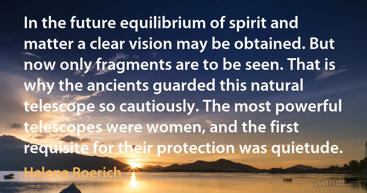 In the future equilibrium of spirit and matter a clear vision may be obtained. But now only fragments are to be seen. That is why the ancients guarded this natural telescope so cautiously. The most powerful telescopes were women, and the first requisite for their protection was quietude. (Helena Roerich)