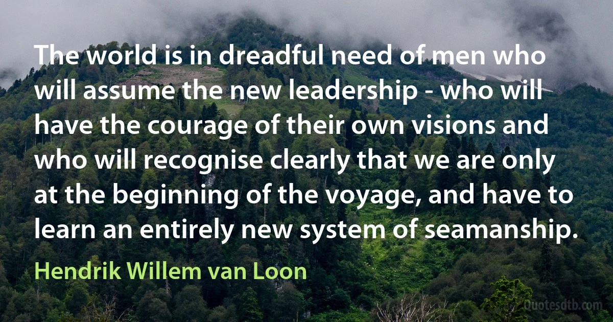 The world is in dreadful need of men who will assume the new leadership - who will have the courage of their own visions and who will recognise clearly that we are only at the beginning of the voyage, and have to learn an entirely new system of seamanship. (Hendrik Willem van Loon)