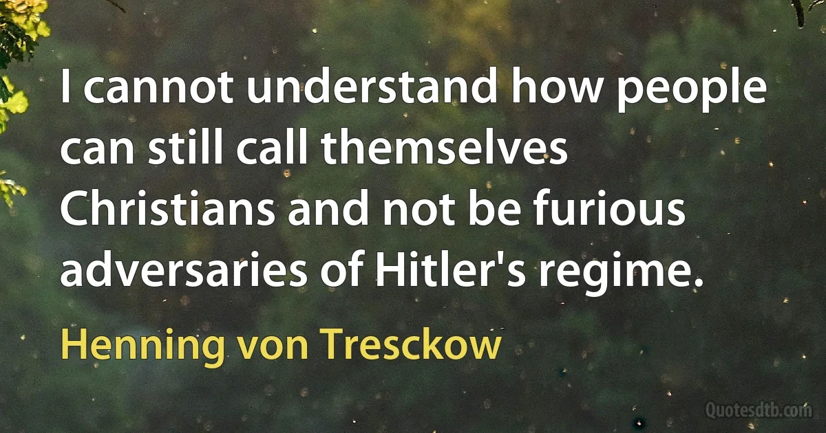 I cannot understand how people can still call themselves Christians and not be furious adversaries of Hitler's regime. (Henning von Tresckow)