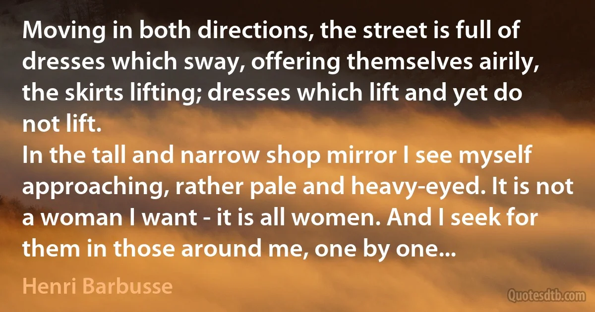 Moving in both directions, the street is full of dresses which sway, offering themselves airily, the skirts lifting; dresses which lift and yet do not lift.
In the tall and narrow shop mirror I see myself approaching, rather pale and heavy-eyed. It is not a woman I want - it is all women. And I seek for them in those around me, one by one... (Henri Barbusse)