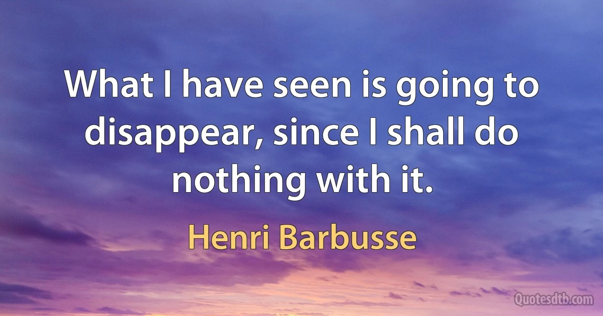 What I have seen is going to disappear, since I shall do nothing with it. (Henri Barbusse)