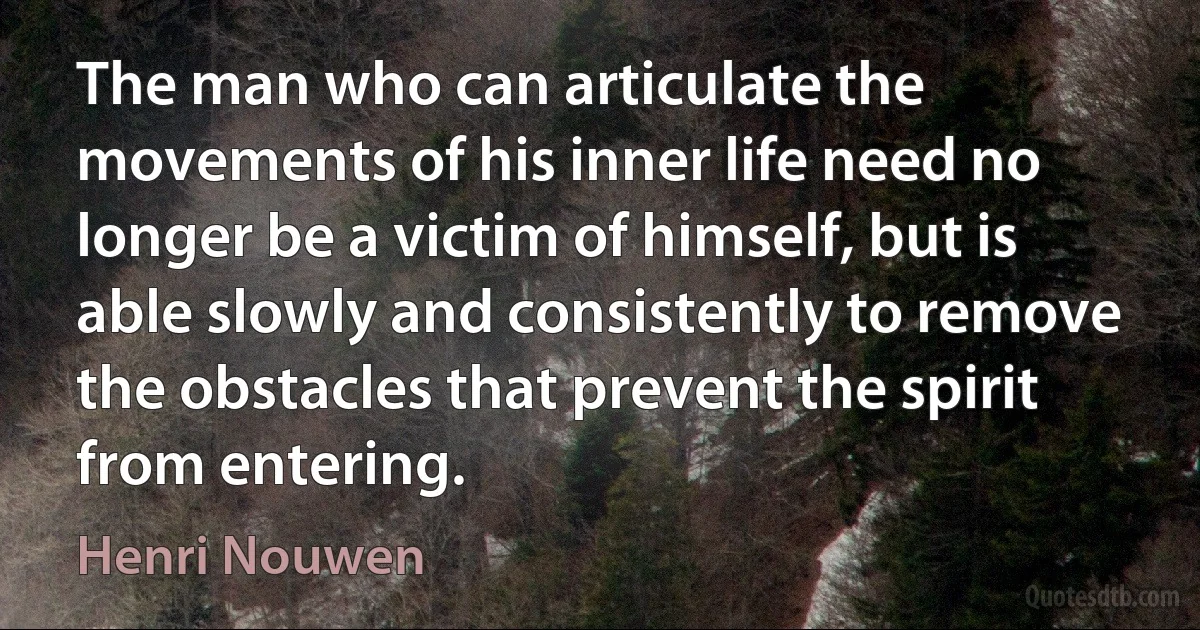 The man who can articulate the movements of his inner life need no longer be a victim of himself, but is able slowly and consistently to remove the obstacles that prevent the spirit from entering. (Henri Nouwen)