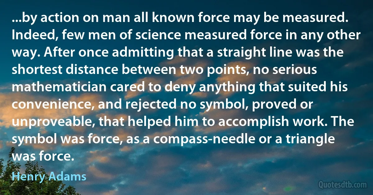 ...by action on man all known force may be measured. Indeed, few men of science measured force in any other way. After once admitting that a straight line was the shortest distance between two points, no serious mathematician cared to deny anything that suited his convenience, and rejected no symbol, proved or unproveable, that helped him to accomplish work. The symbol was force, as a compass-needle or a triangle was force. (Henry Adams)