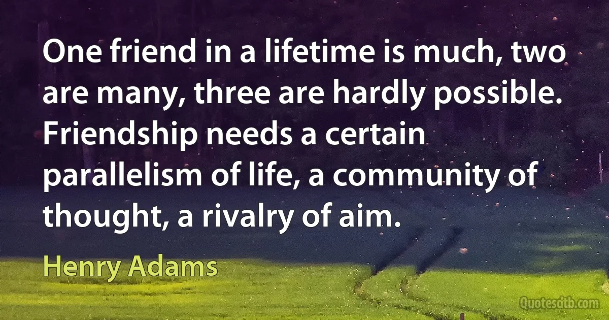 One friend in a lifetime is much, two are many, three are hardly possible. Friendship needs a certain parallelism of life, a community of thought, a rivalry of aim. (Henry Adams)