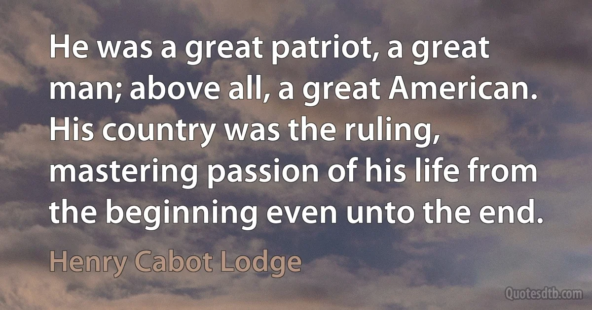 He was a great patriot, a great man; above all, a great American. His country was the ruling, mastering passion of his life from the beginning even unto the end. (Henry Cabot Lodge)