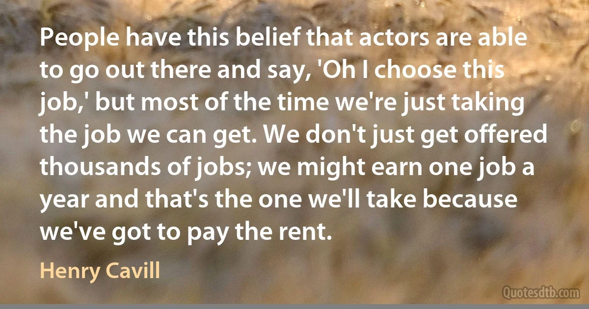 People have this belief that actors are able to go out there and say, 'Oh I choose this job,' but most of the time we're just taking the job we can get. We don't just get offered thousands of jobs; we might earn one job a year and that's the one we'll take because we've got to pay the rent. (Henry Cavill)