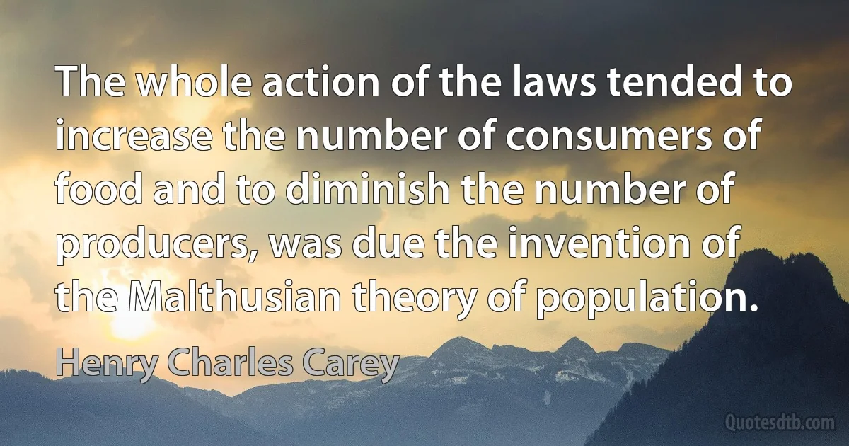 The whole action of the laws tended to increase the number of consumers of food and to diminish the number of producers, was due the invention of the Malthusian theory of population. (Henry Charles Carey)