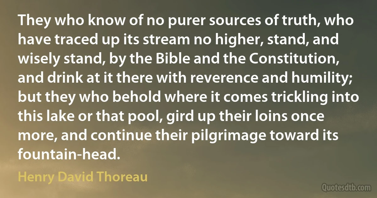 They who know of no purer sources of truth, who have traced up its stream no higher, stand, and wisely stand, by the Bible and the Constitution, and drink at it there with reverence and humility; but they who behold where it comes trickling into this lake or that pool, gird up their loins once more, and continue their pilgrimage toward its fountain-head. (Henry David Thoreau)