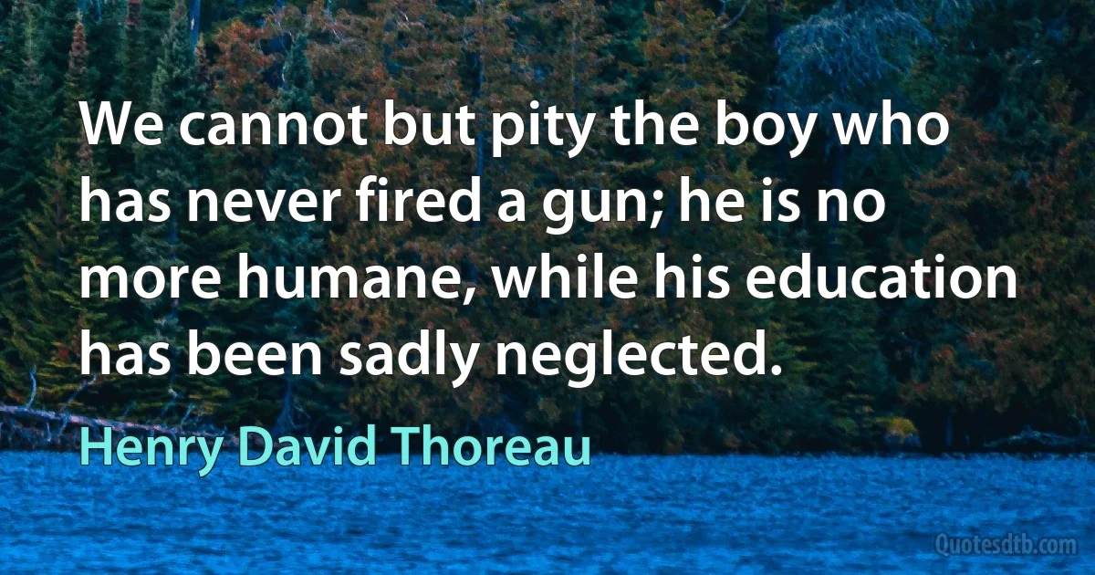 We cannot but pity the boy who has never fired a gun; he is no more humane, while his education has been sadly neglected. (Henry David Thoreau)