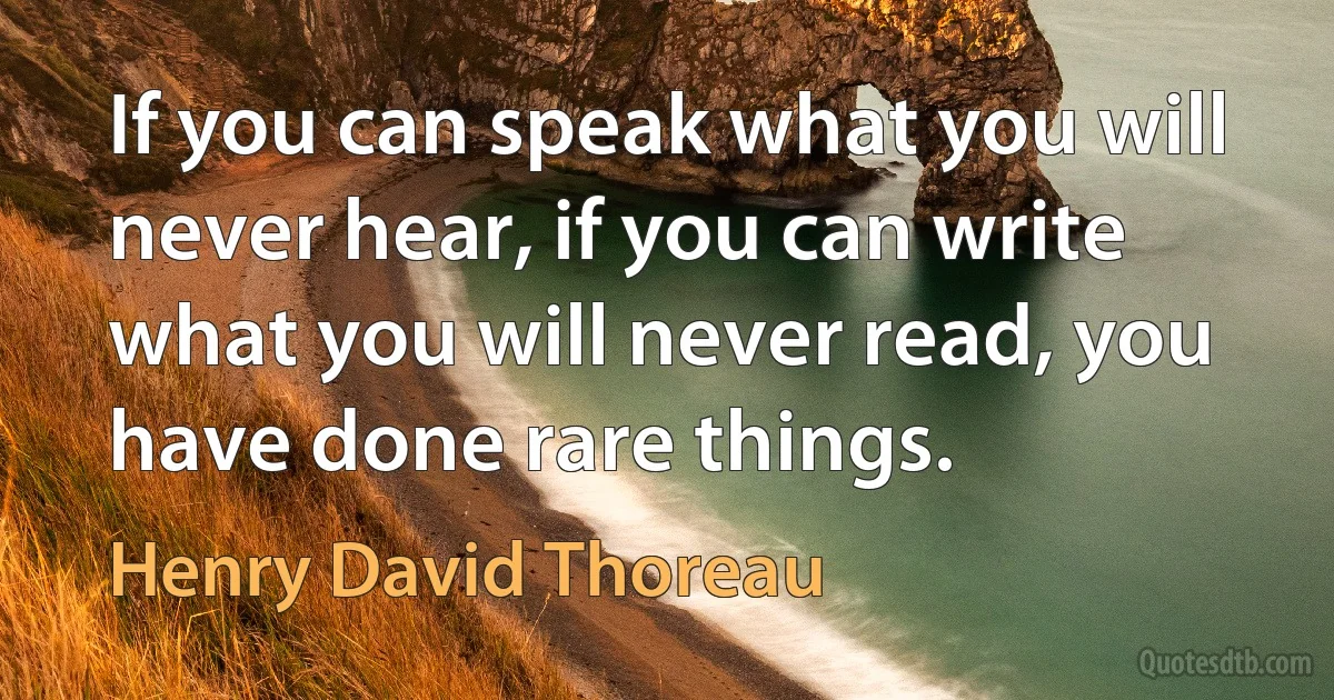 If you can speak what you will never hear, if you can write what you will never read, you have done rare things. (Henry David Thoreau)