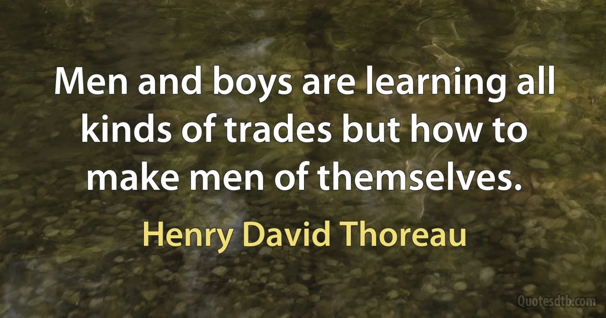 Men and boys are learning all kinds of trades but how to make men of themselves. (Henry David Thoreau)