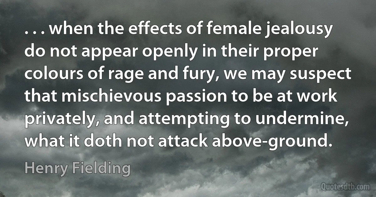 . . . when the effects of female jealousy do not appear openly in their proper colours of rage and fury, we may suspect that mischievous passion to be at work privately, and attempting to undermine, what it doth not attack above-ground. (Henry Fielding)