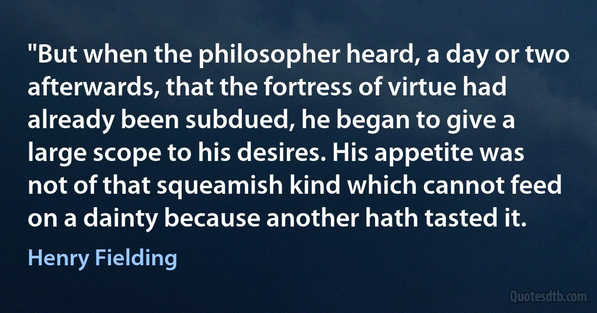 "But when the philosopher heard, a day or two afterwards, that the fortress of virtue had already been subdued, he began to give a large scope to his desires. His appetite was not of that squeamish kind which cannot feed on a dainty because another hath tasted it. (Henry Fielding)