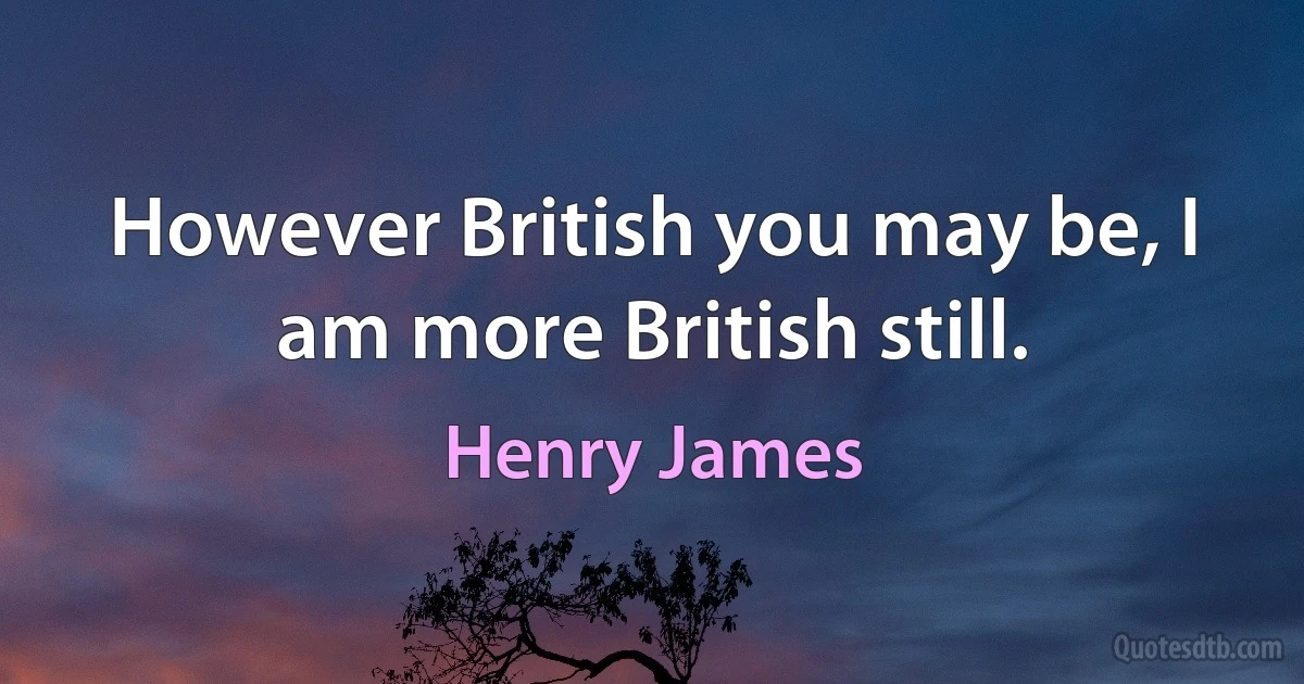 However British you may be, I am more British still. (Henry James)