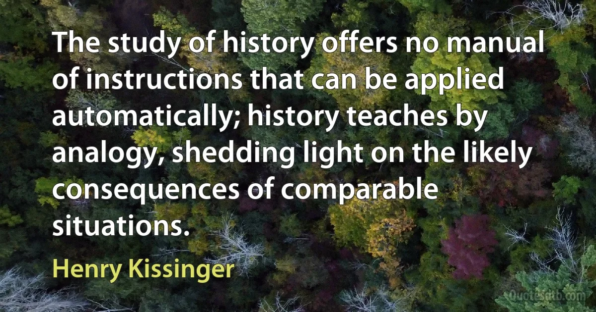 The study of history offers no manual of instructions that can be applied automatically; history teaches by analogy, shedding light on the likely consequences of comparable situations. (Henry Kissinger)