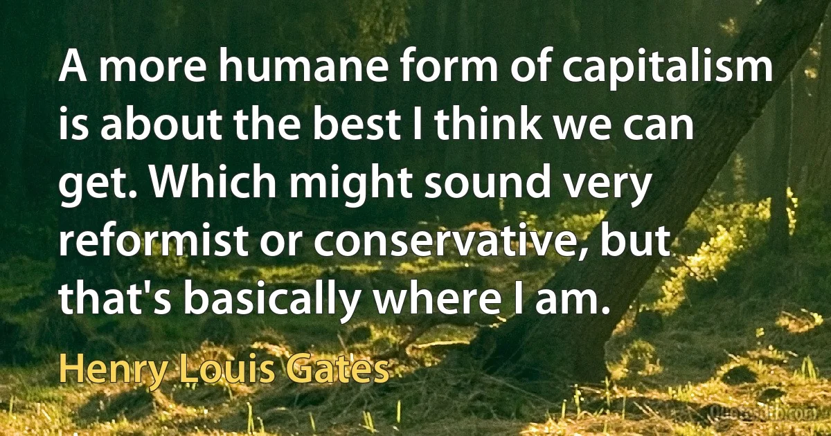 A more humane form of capitalism is about the best I think we can get. Which might sound very reformist or conservative, but that's basically where I am. (Henry Louis Gates)