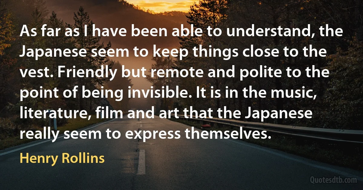 As far as I have been able to understand, the Japanese seem to keep things close to the vest. Friendly but remote and polite to the point of being invisible. It is in the music, literature, film and art that the Japanese really seem to express themselves. (Henry Rollins)