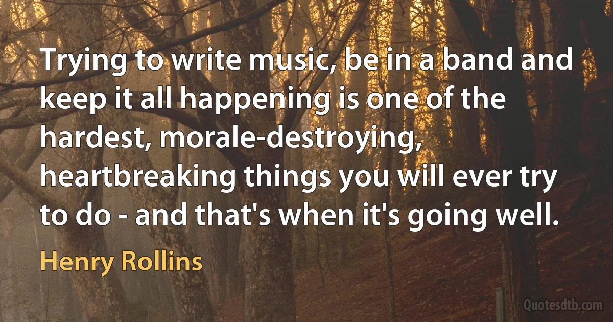 Trying to write music, be in a band and keep it all happening is one of the hardest, morale-destroying, heartbreaking things you will ever try to do - and that's when it's going well. (Henry Rollins)