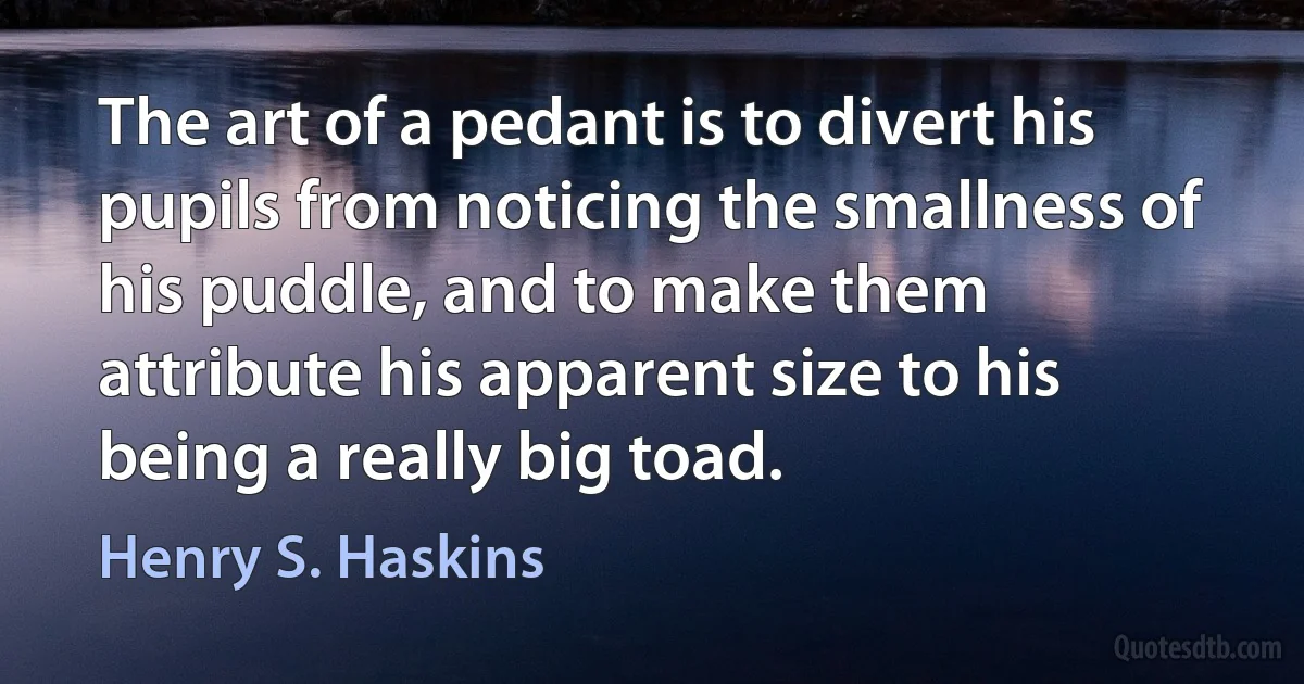 The art of a pedant is to divert his pupils from noticing the smallness of his puddle, and to make them attribute his apparent size to his being a really big toad. (Henry S. Haskins)