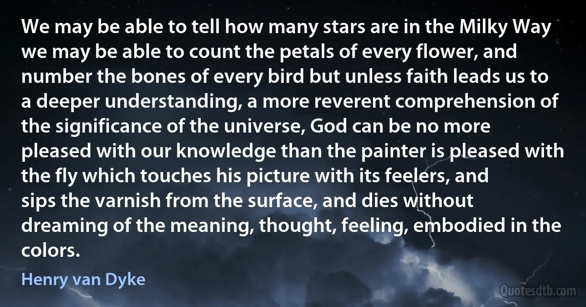 We may be able to tell how many stars are in the Milky Way we may be able to count the petals of every flower, and number the bones of every bird but unless faith leads us to a deeper understanding, a more reverent comprehension of the significance of the universe, God can be no more pleased with our knowledge than the painter is pleased with the fly which touches his picture with its feelers, and sips the varnish from the surface, and dies without dreaming of the meaning, thought, feeling, embodied in the colors. (Henry van Dyke)