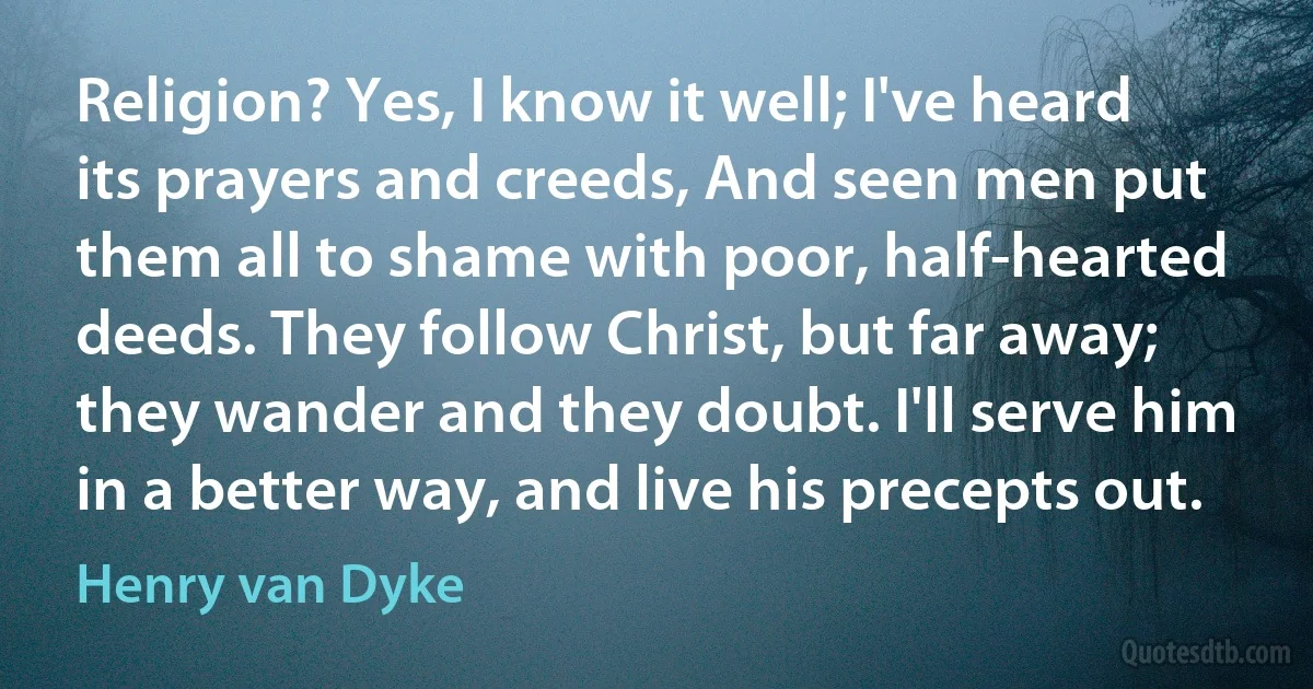 Religion? Yes, I know it well; I've heard its prayers and creeds, And seen men put them all to shame with poor, half-hearted deeds. They follow Christ, but far away; they wander and they doubt. I'll serve him in a better way, and live his precepts out. (Henry van Dyke)