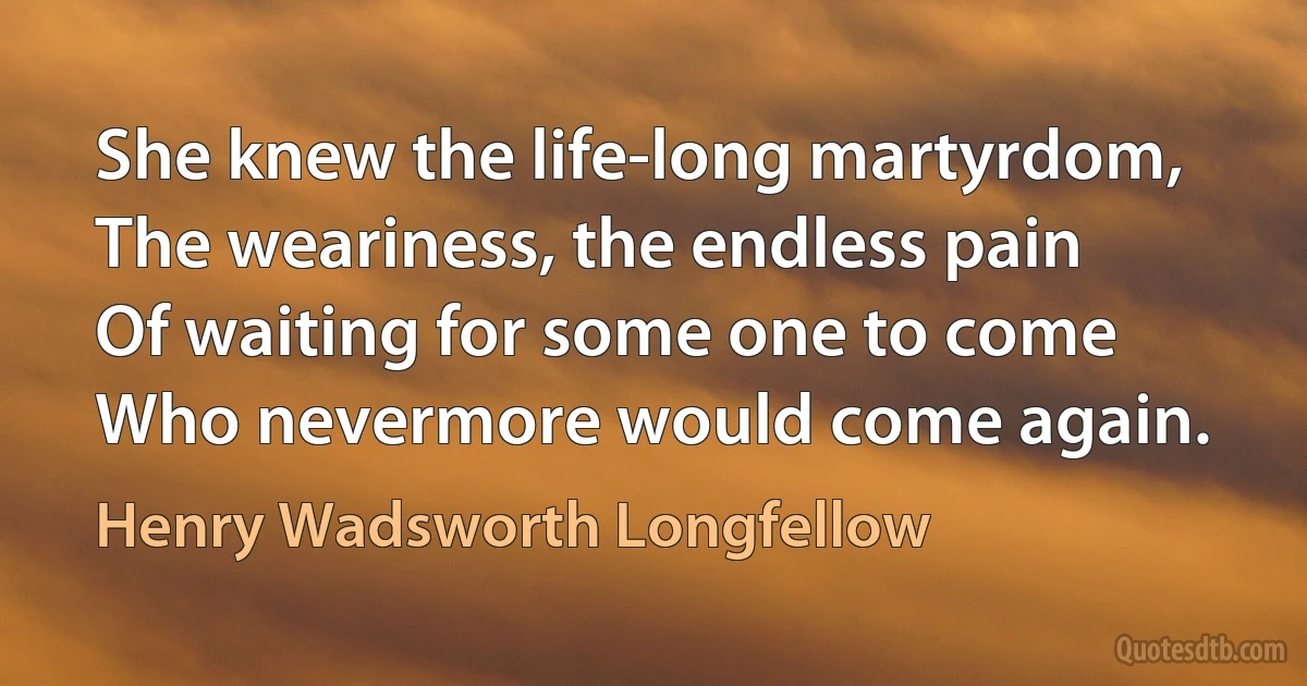 She knew the life-long martyrdom,
The weariness, the endless pain
Of waiting for some one to come
Who nevermore would come again. (Henry Wadsworth Longfellow)