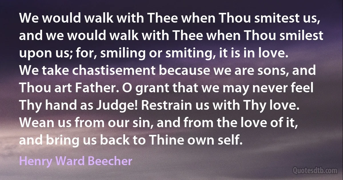 We would walk with Thee when Thou smitest us, and we would walk with Thee when Thou smilest upon us; for, smiling or smiting, it is in love. We take chastisement because we are sons, and Thou art Father. O grant that we may never feel Thy hand as Judge! Restrain us with Thy love. Wean us from our sin, and from the love of it, and bring us back to Thine own self. (Henry Ward Beecher)