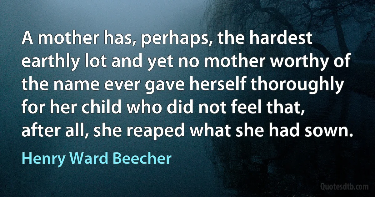 A mother has, perhaps, the hardest earthly lot and yet no mother worthy of the name ever gave herself thoroughly for her child who did not feel that, after all, she reaped what she had sown. (Henry Ward Beecher)