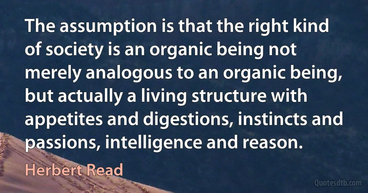 The assumption is that the right kind of society is an organic being not merely analogous to an organic being, but actually a living structure with appetites and digestions, instincts and passions, intelligence and reason. (Herbert Read)