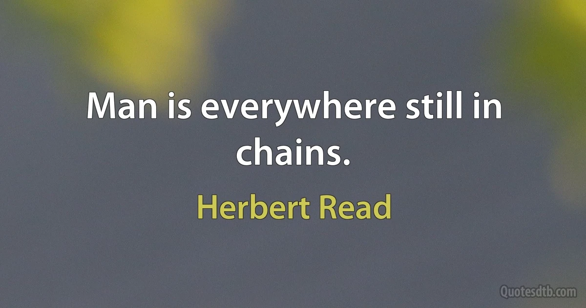 Man is everywhere still in chains. (Herbert Read)