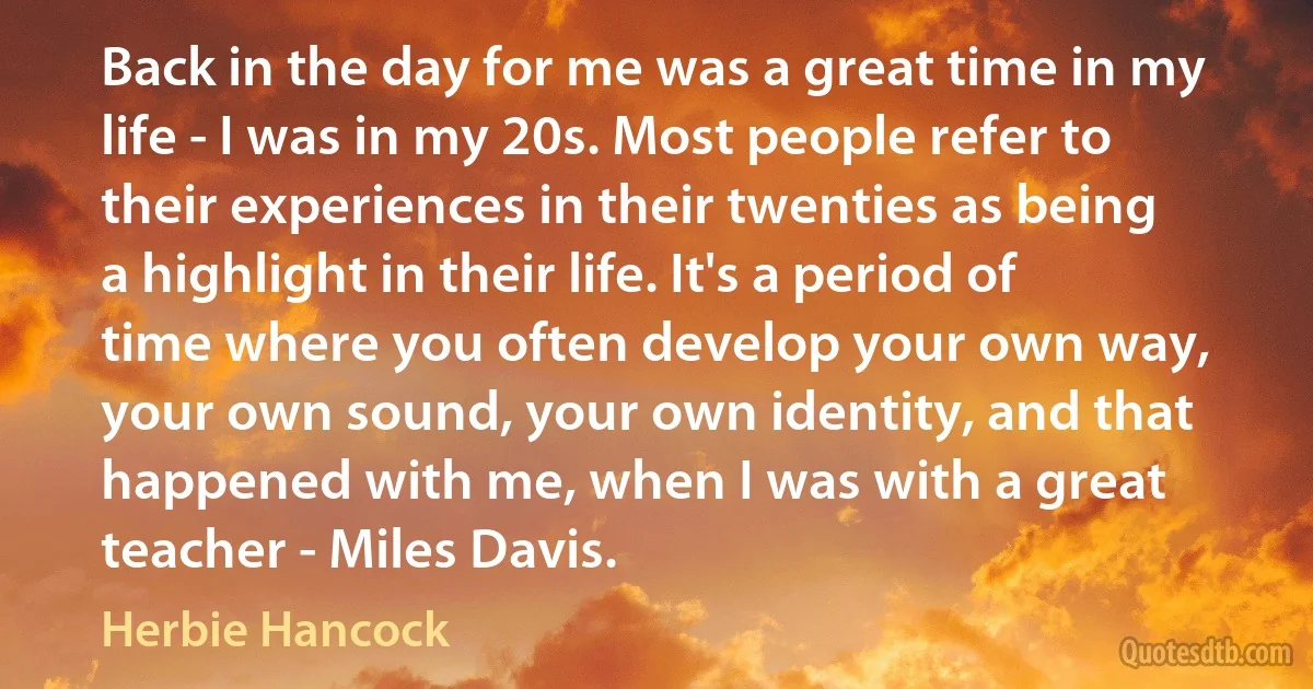 Back in the day for me was a great time in my life - I was in my 20s. Most people refer to their experiences in their twenties as being a highlight in their life. It's a period of time where you often develop your own way, your own sound, your own identity, and that happened with me, when I was with a great teacher - Miles Davis. (Herbie Hancock)