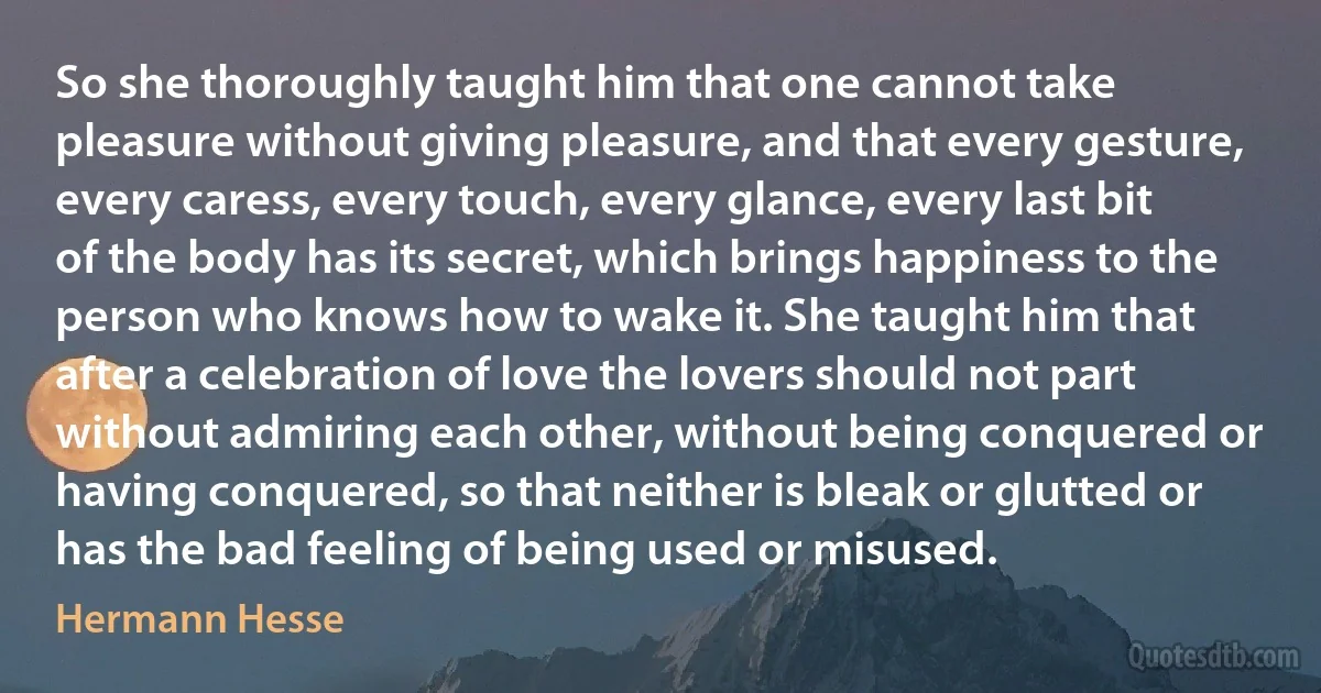 So she thoroughly taught him that one cannot take pleasure without giving pleasure, and that every gesture, every caress, every touch, every glance, every last bit of the body has its secret, which brings happiness to the person who knows how to wake it. She taught him that after a celebration of love the lovers should not part without admiring each other, without being conquered or having conquered, so that neither is bleak or glutted or has the bad feeling of being used or misused. (Hermann Hesse)