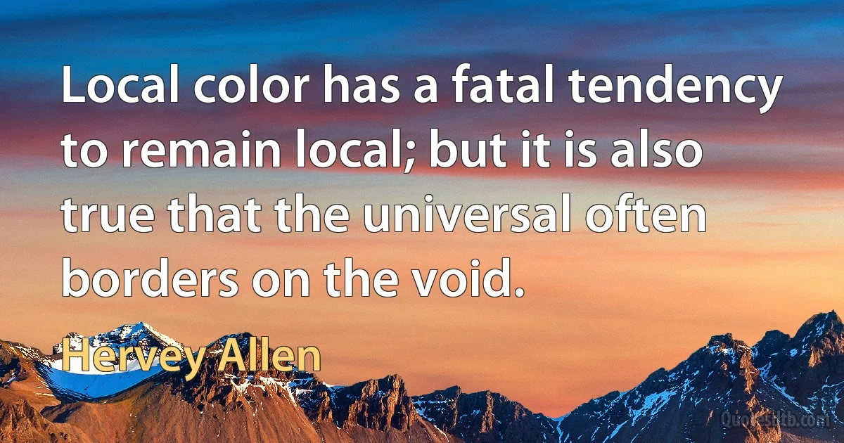 Local color has a fatal tendency to remain local; but it is also true that the universal often borders on the void. (Hervey Allen)