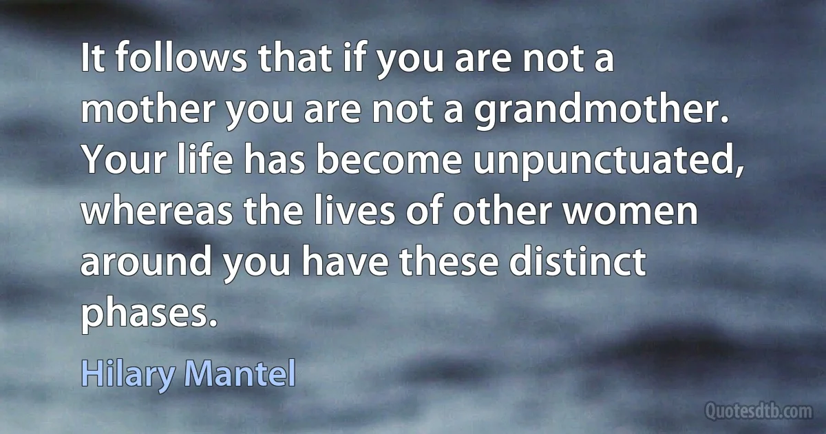 It follows that if you are not a mother you are not a grandmother. Your life has become unpunctuated, whereas the lives of other women around you have these distinct phases. (Hilary Mantel)