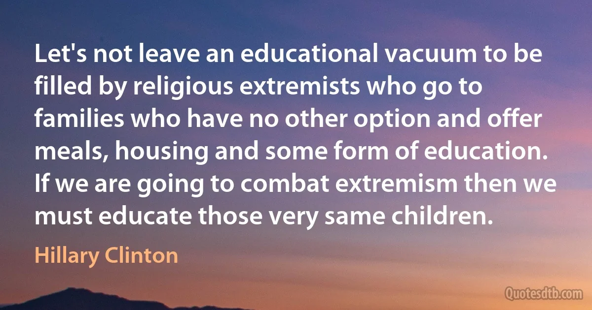 Let's not leave an educational vacuum to be filled by religious extremists who go to families who have no other option and offer meals, housing and some form of education. If we are going to combat extremism then we must educate those very same children. (Hillary Clinton)