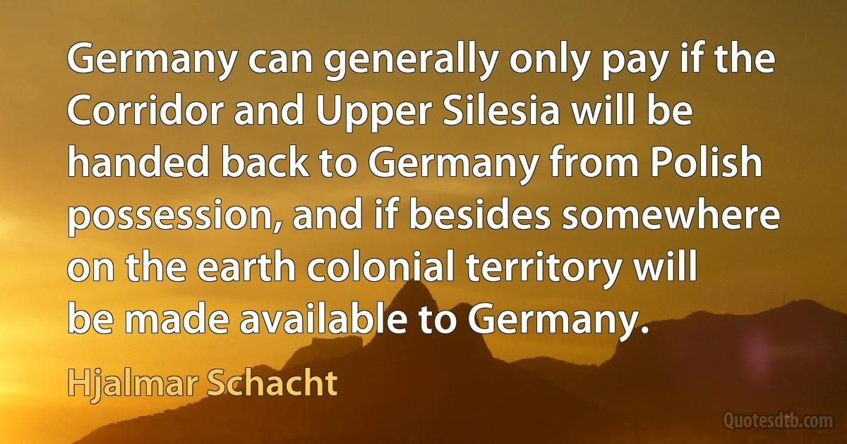 Germany can generally only pay if the Corridor and Upper Silesia will be handed back to Germany from Polish possession, and if besides somewhere on the earth colonial territory will be made available to Germany. (Hjalmar Schacht)