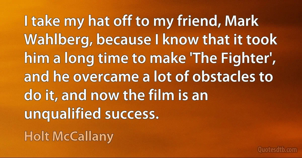 I take my hat off to my friend, Mark Wahlberg, because I know that it took him a long time to make 'The Fighter', and he overcame a lot of obstacles to do it, and now the film is an unqualified success. (Holt McCallany)