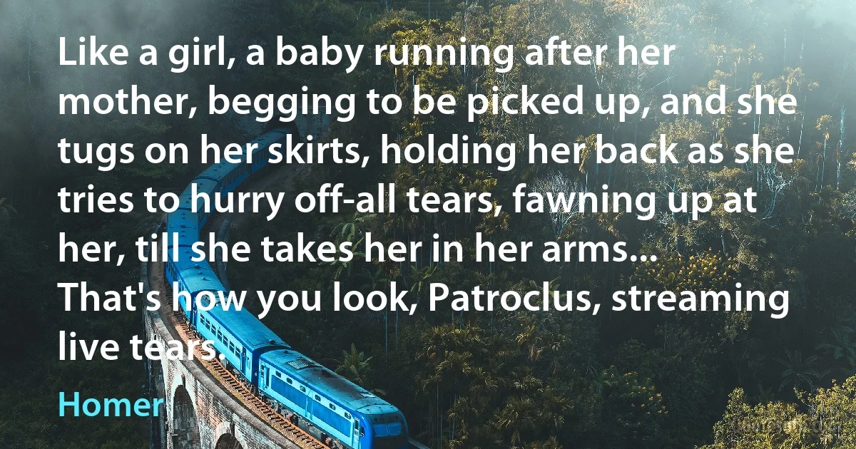 Like a girl, a baby running after her mother, begging to be picked up, and she tugs on her skirts, holding her back as she tries to hurry off-all tears, fawning up at her, till she takes her in her arms... That's how you look, Patroclus, streaming live tears. (Homer)