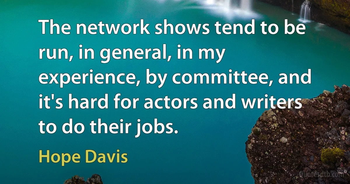 The network shows tend to be run, in general, in my experience, by committee, and it's hard for actors and writers to do their jobs. (Hope Davis)