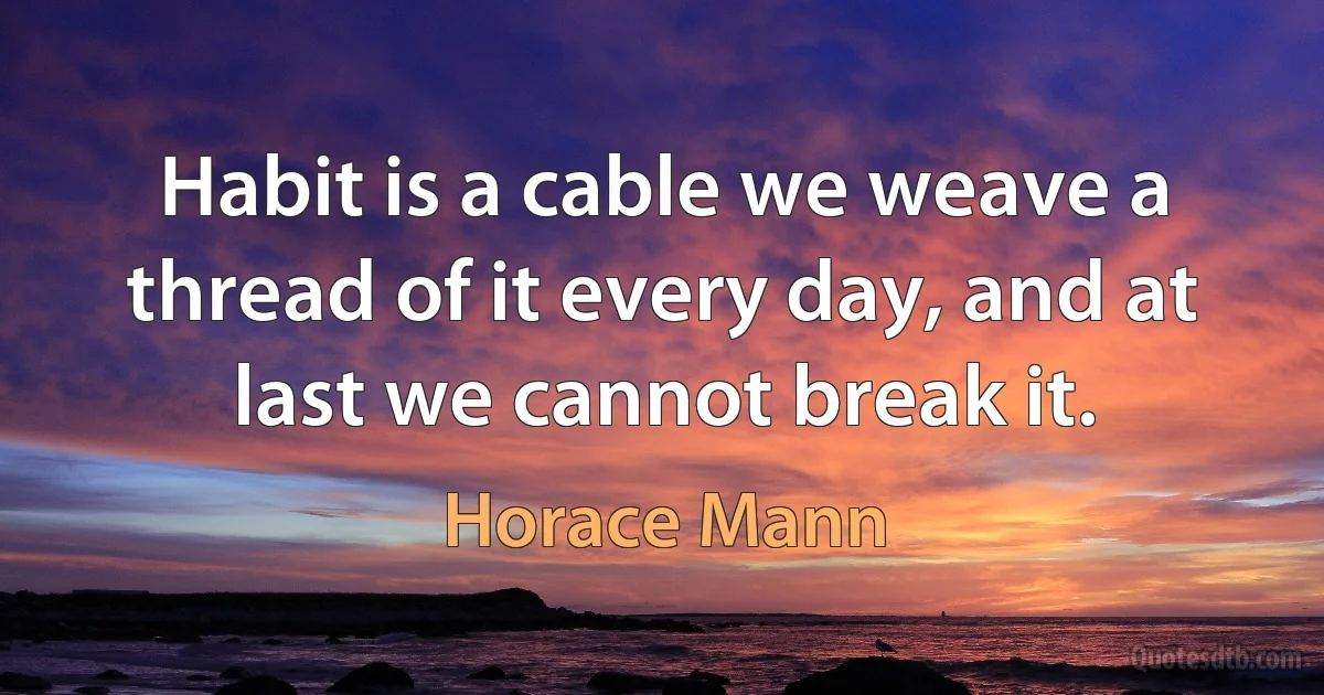 Habit is a cable we weave a thread of it every day, and at last we cannot break it. (Horace Mann)