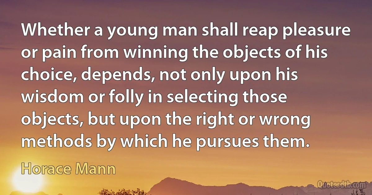 Whether a young man shall reap pleasure or pain from winning the objects of his choice, depends, not only upon his wisdom or folly in selecting those objects, but upon the right or wrong methods by which he pursues them. (Horace Mann)