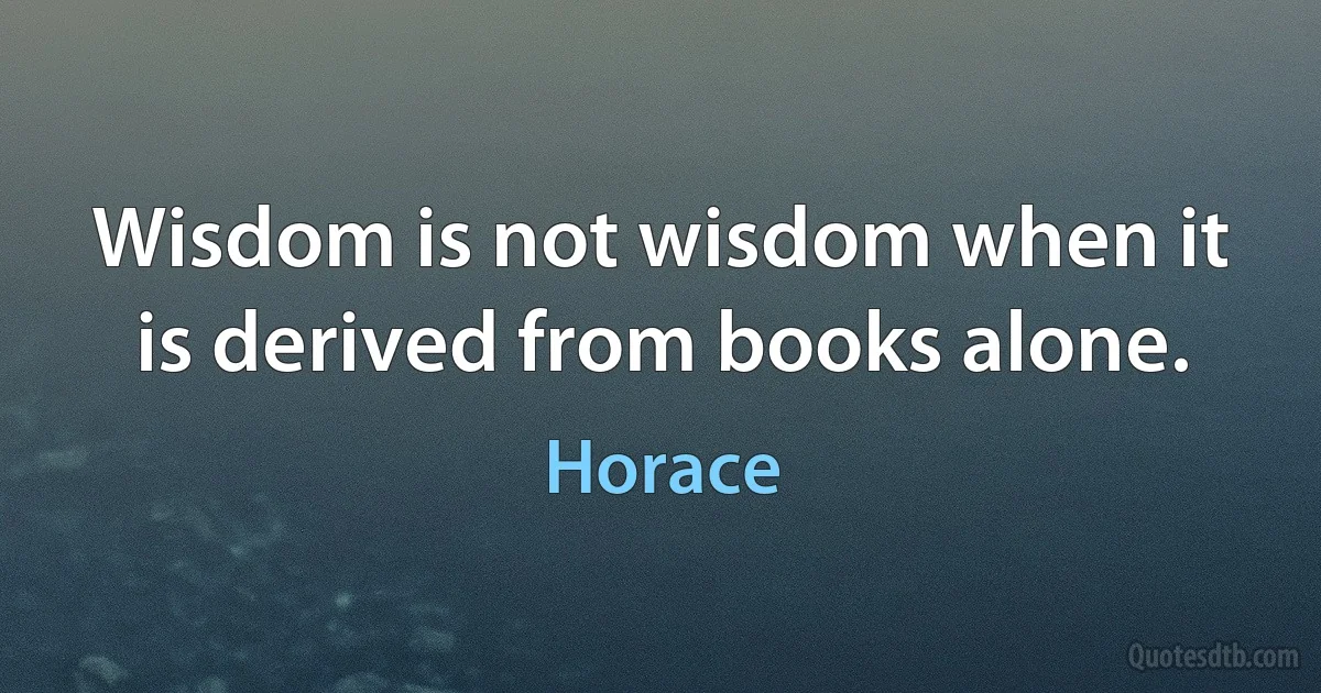 Wisdom is not wisdom when it is derived from books alone. (Horace)